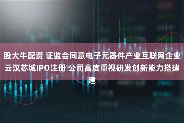 股大牛配资 证监会同意电子元器件产业互联网企业云汉芯城IPO注册 公司高度重视研发创新能力搭建