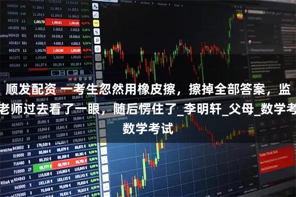 顺发配资 一考生忽然用橡皮擦，擦掉全部答案，监考老师过去看了一眼，随后愣住了_李明轩_父母_数学考试