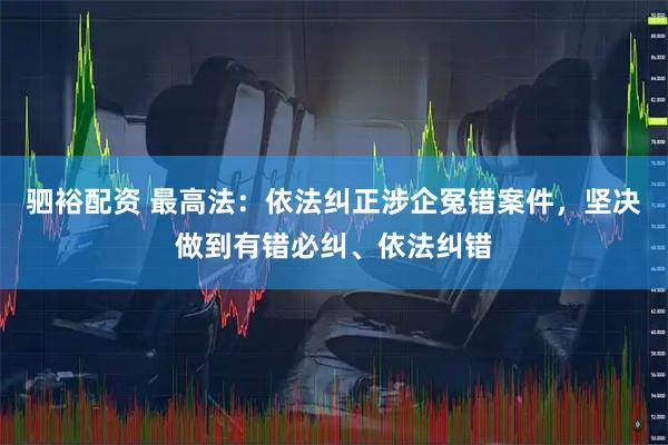 驷裕配资 最高法：依法纠正涉企冤错案件，坚决做到有错必纠、依法纠错
