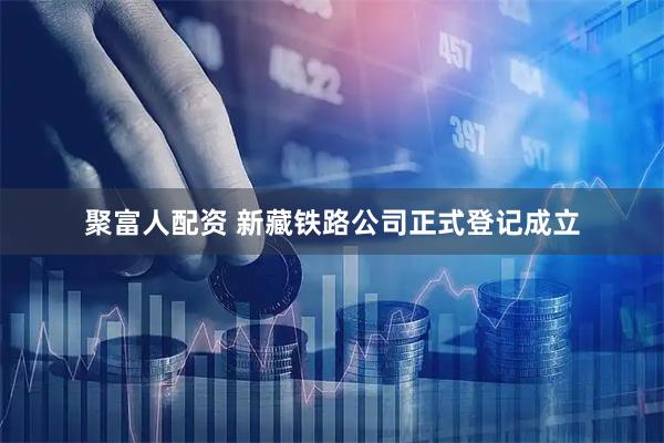 聚富人配资 新藏铁路公司正式登记成立