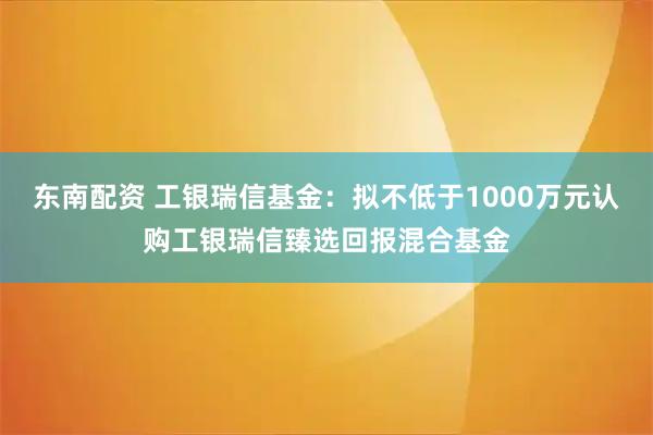 东南配资 工银瑞信基金：拟不低于1000万元认购工银瑞信臻选回报混合基金