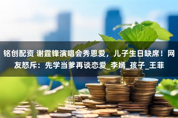 铭创配资 谢霆锋演唱会秀恩爱，儿子生日缺席！网友怒斥：先学当爹再谈恋爱_李嫣_孩子_王菲