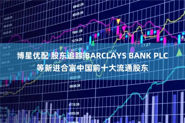 博星优配 股东追踪|BARCLAYS BANK PLC等新进合富中国前十大流通股东