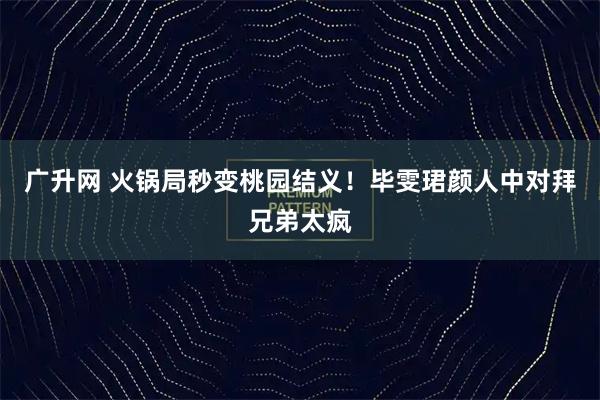 广升网 火锅局秒变桃园结义！毕雯珺颜人中对拜兄弟太疯