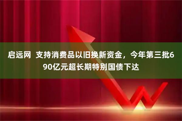 启远网  支持消费品以旧换新资金，今年第三批690亿元超长期特别国债下达