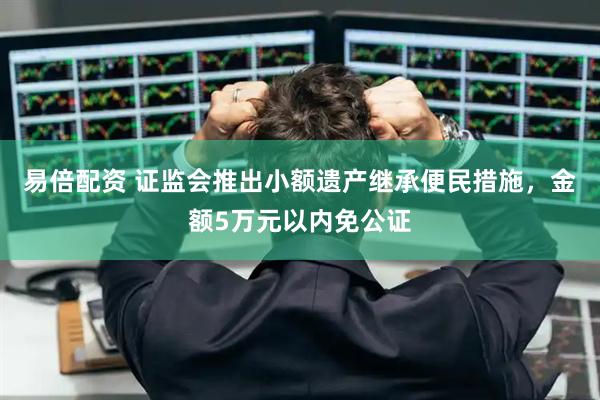 易倍配资 证监会推出小额遗产继承便民措施，金额5万元以内免公证