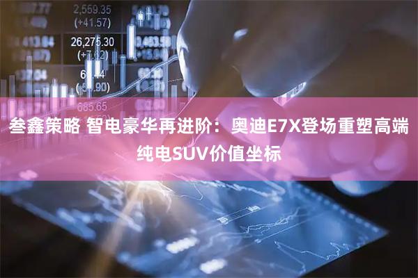 叁鑫策略 智电豪华再进阶：奥迪E7X登场重塑高端纯电SUV价值坐标