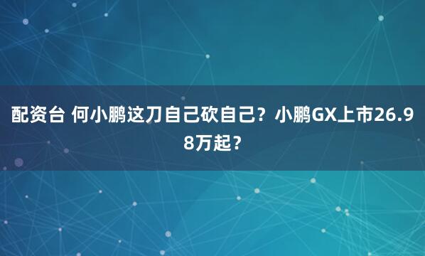 配资台 何小鹏这刀自己砍自己?小鹏GX上市26.98万起?