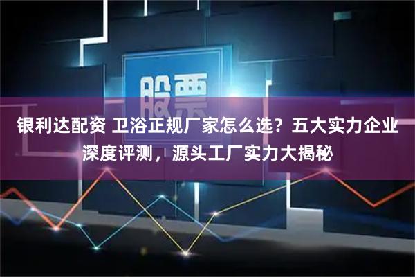 银利达配资 卫浴正规厂家怎么选?五大实力企业深度评测,源头工厂实力大揭秘